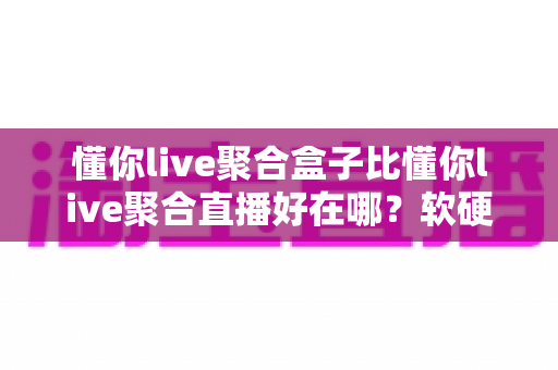 懂你live聚合盒子比懂你live聚合直播好在哪？软硬双方案深度对比与选购指南
