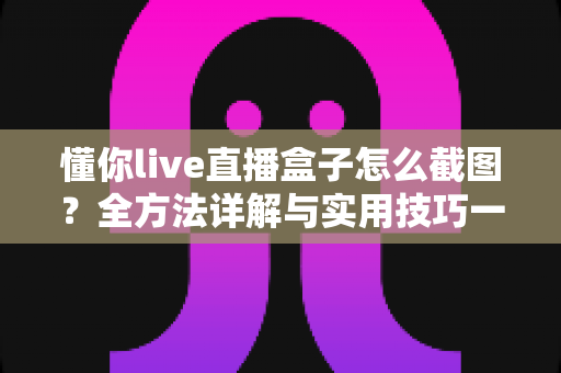 懂你live直播盒子怎么截图?全方法详解与实用技巧一网打尽 懂你live直播盒子怎么截图?全方法详解与实用技巧一网打尽