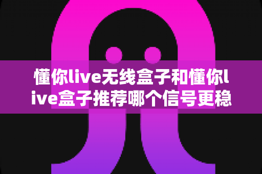 懂你live无线盒子和懂你live盒子推荐哪个信号更稳定?深度测评帮你选对直播设备 懂你live无线盒子和懂你live盒子推荐哪个信号更稳定?深度测评帮你选对直播设备