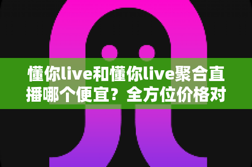 懂你live和懂你live聚合直播哪个便宜?全方位价格对比与省钱指南一览 懂你live和懂你live聚合直播哪个便宜?全方位价格对比与省钱指南一览