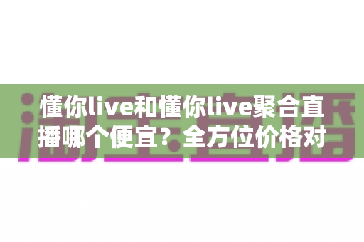 懂你live和懂你live聚合直播哪个便宜?全方位价格对比与省钱指南一览 懂你live和懂你live聚合直播哪个便宜?全方位价格对比与省钱指南一览