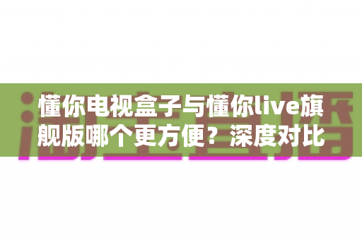 懂你电视盒子与懂你live旗舰版哪个更方便？深度对比评测帮你选对不踩坑