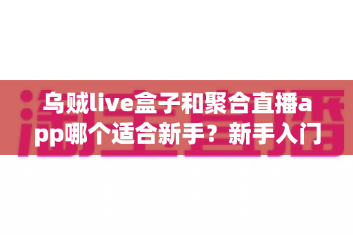 乌贼live盒子和聚合直播app哪个适合新手?新手入门工具全方位对比与选择指南 乌贼live盒子和聚合直播app哪个适合新手?新手入门工具全方位对比与选择指南