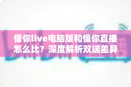 懂你live电脑版和懂你直播怎么比?深度解析双端差异,帮你选出最适合的使用方式 懂你live电脑版和懂你直播怎么比?深度解析双端差异,帮你选出最适合的使用方式