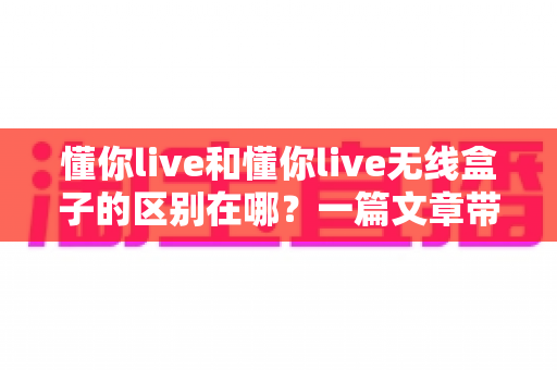 懂你live和懂你live无线盒子的区别在哪?一篇文章带你全面解读两款设备的差异与选购指南 懂你live和懂你live无线盒子的区别在哪?一篇文章带你全面解读两款设备的差异与选购指南