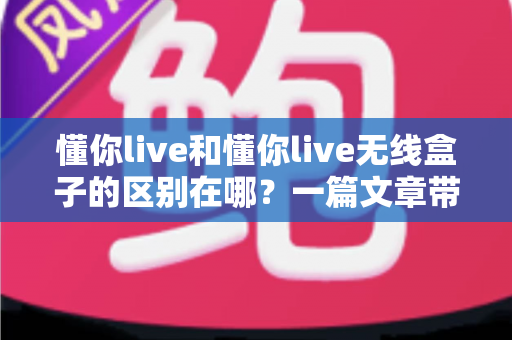 懂你live和懂你live无线盒子的区别在哪？一篇文章带你全面解读两款设备的差异与选购指南
