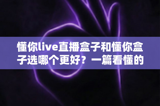 懂你live直播盒子和懂你盒子选哪个更好?一篇看懂的选购避坑指南 懂你live直播盒子和懂你盒子选哪个更好?一篇看懂的选购避坑指南