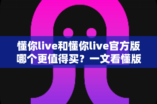 懂你live和懂你live官方版哪个更值得买？一文看懂版本差异、价格对比与选购建议