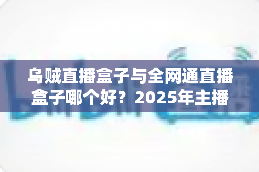 乌贼直播盒子与全网通直播盒子哪个好？2025年主播选购直播设备超全指南