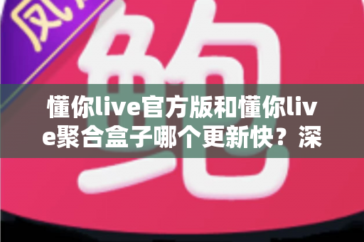 懂你live官方版和懂你live聚合盒子哪个更新快?深度对比解析与选购指南 懂你live官方版和懂你live聚合盒子哪个更新快?深度对比解析与选购指南