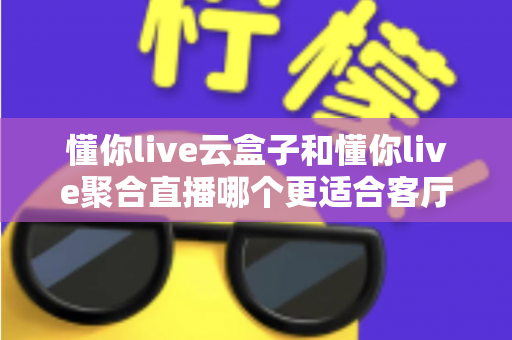 懂你live云盒子和懂你live聚合直播哪个更适合客厅?客厅大屏观影方案全维度对比指南 懂你live云盒子和懂你live聚合直播哪个更适合客厅?客厅大屏观影方案全维度对比指南