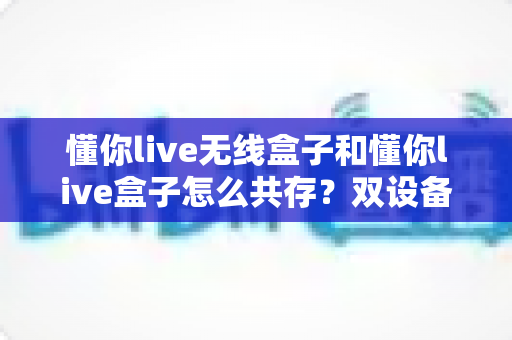 懂你live无线盒子和懂你live盒子怎么共存?双设备协同直播全攻略 懂你live无线盒子和懂你live盒子怎么共存?双设备协同直播全攻略
