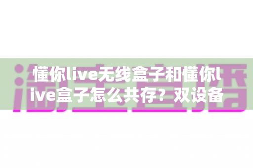 懂你live无线盒子和懂你live盒子怎么共存?双设备协同直播全攻略 懂你live无线盒子和懂你live盒子怎么共存?双设备协同直播全攻略
