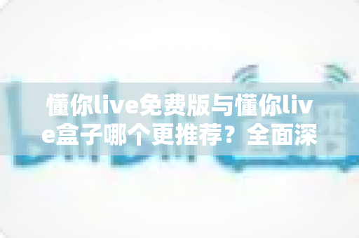 懂你live免费版与懂你live盒子哪个更推荐?全面深度对比评测与选购指南 懂你live免费版与懂你live盒子哪个更推荐?全面深度对比评测与选购指南