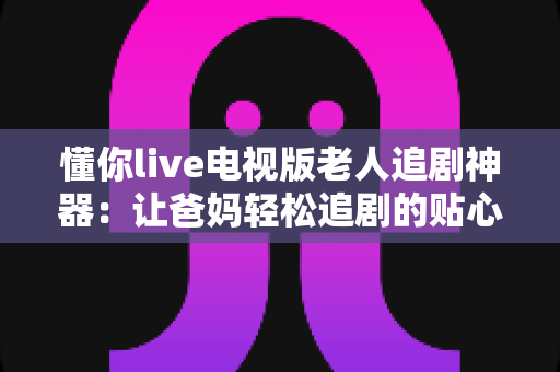 懂你live电视版老人追剧神器：让爸妈轻松追剧的贴心观影指南