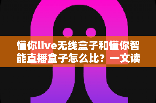 懂你live无线盒子和懂你智能直播盒子怎么比？一文读懂两款直播设备的差异与选购指南