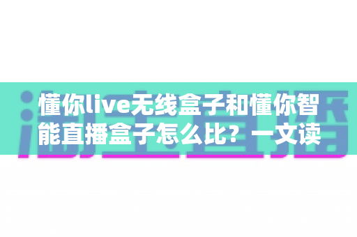 懂你live无线盒子和懂你智能直播盒子怎么比？一文读懂两款直播设备的差异与选购指南