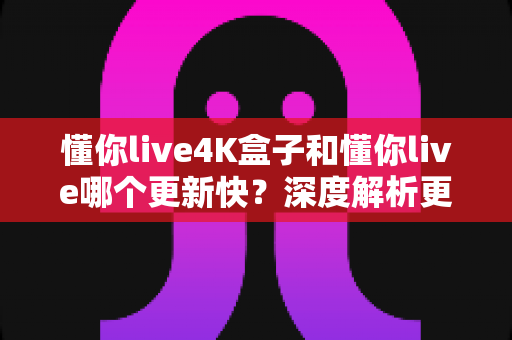 懂你live4K盒子和懂你live哪个更新快?深度解析更新速度差异与选购全指南 懂你live4K盒子和懂你live哪个更新快?深度解析更新速度差异与选购全指南