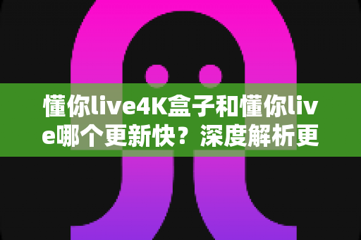 懂你live4K盒子和懂你live哪个更新快?深度解析更新速度差异与选购全指南 懂你live4K盒子和懂你live哪个更新快?深度解析更新速度差异与选购全指南