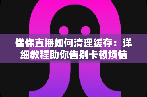 懂你直播如何清理缓存:详细教程助你告别卡顿烦恼 懂你直播如何清理缓存:详细教程助你告别卡顿烦恼