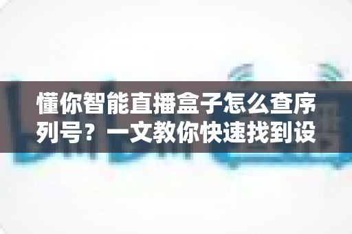 懂你智能直播盒子怎么查序列号?一文教你快速找到设备序列号的完整指南 懂你智能直播盒子怎么查序列号?一文教你快速找到设备序列号的完整指南