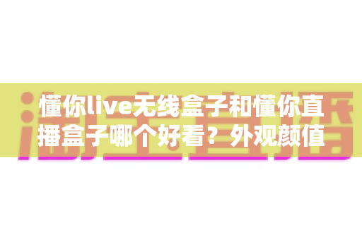 懂你live无线盒子和懂你直播盒子哪个好看？外观颜值全面对比评测，帮你挑出最适合的那一款