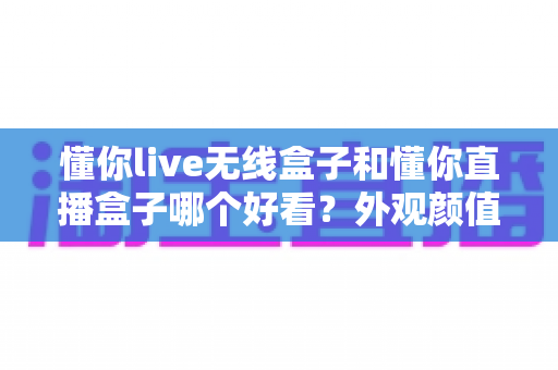 懂你live无线盒子和懂你直播盒子哪个好看？外观颜值全面对比评测，帮你挑出最适合的那一款