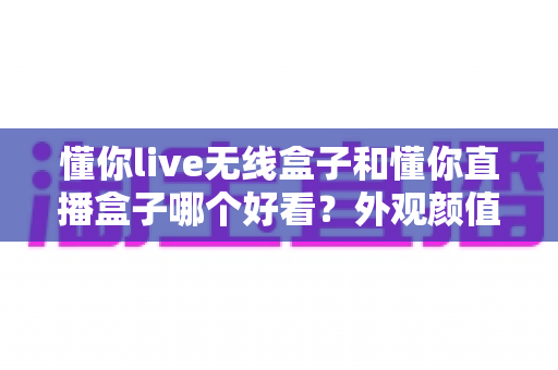 懂你live无线盒子和懂你直播盒子哪个好看？外观颜值全面对比评测，帮你挑出最适合的那一款