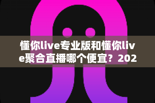 懂你live专业版和懂你live聚合直播哪个便宜?2025最新价格对比与高性价比选购指南 懂你live专业版和懂你live聚合直播哪个便宜?2025最新价格对比与高性价比选购指南
