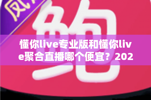 懂你live专业版和懂你live聚合直播哪个便宜?2025最新价格对比与高性价比选购指南 懂你live专业版和懂你live聚合直播哪个便宜?2025最新价格对比与高性价比选购指南