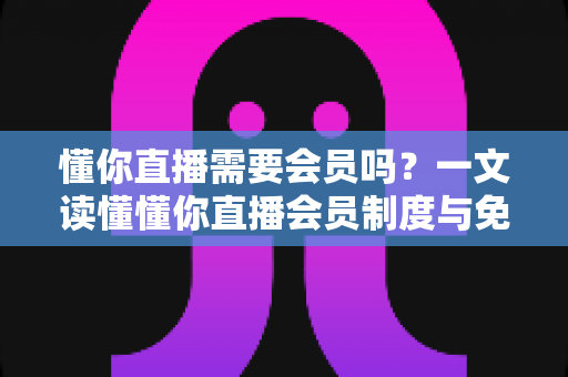 懂你直播需要会员吗？一文读懂懂你直播会员制度与免费使用全攻略