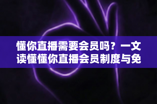 懂你直播需要会员吗？一文读懂懂你直播会员制度与免费使用全攻略