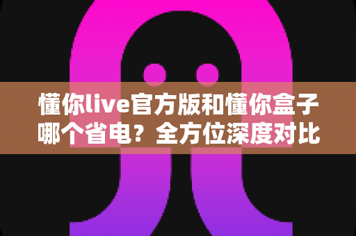 懂你live官方版和懂你盒子哪个省电?全方位深度对比分析与实用省电优化指南 懂你live官方版和懂你盒子哪个省电?全方位深度对比分析与实用省电优化指南