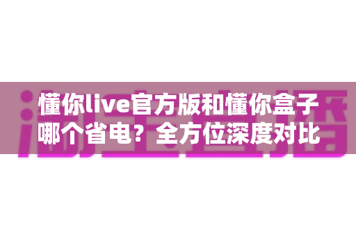 懂你live官方版和懂你盒子哪个省电?全方位深度对比分析与实用省电优化指南 懂你live官方版和懂你盒子哪个省电?全方位深度对比分析与实用省电优化指南