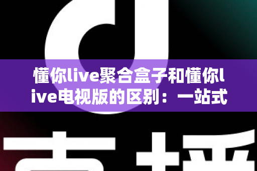 懂你live聚合盒子和懂你live电视版的区别：一站式深度对比，帮你找到最适合的观影方案