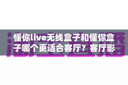 懂你live无线盒子和懂你盒子哪个更适合客厅?客厅影音升级全方位对比与选购指南 懂你live无线盒子和懂你盒子哪个更适合客厅?客厅影音升级全方位对比与选购指南