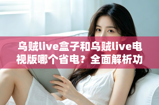 乌贼live盒子和乌贼live电视版哪个省电?全面解析功耗差异与最佳省电方案 乌贼live盒子和乌贼live电视版哪个省电?全面解析功耗差异与最佳省电方案