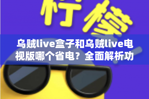 乌贼live盒子和乌贼live电视版哪个省电？全面解析功耗差异与最佳省电方案