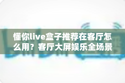 懂你live盒子推荐在客厅怎么用?客厅大屏娱乐全场景实用指南 懂你live盒子推荐在客厅怎么用?客厅大屏娱乐全场景实用指南