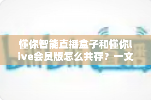 懂你智能直播盒子和懂你live会员版怎么共存？一文读懂双版本共存方案与实操技巧