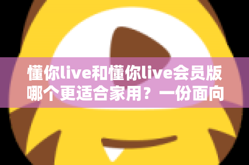 懂你live和懂你live会员版哪个更适合家用？一份面向家庭的深度对比与选购指南