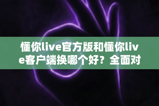 懂你live官方版和懂你live客户端换哪个好?全面对比分析帮你做出最佳选择 懂你live官方版和懂你live客户端换哪个好?全面对比分析帮你做出最佳选择