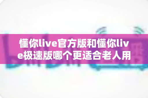 懂你live官方版和懂你live极速版哪个更适合老人用?全方位对比解析,帮您为父母选出最省心、最好用的版本 懂你live官方版和懂你live极速版哪个更适合老人用?全方位对比解析,帮您为父母选出最省心、最好用的版本
