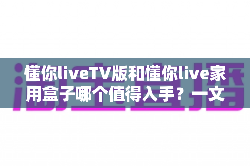 懂你liveTV版和懂你live家用盒子哪个值得入手?一文读懂两者差异与选购建议 懂你liveTV版和懂你live家用盒子哪个值得入手?一文读懂两者差异与选购建议