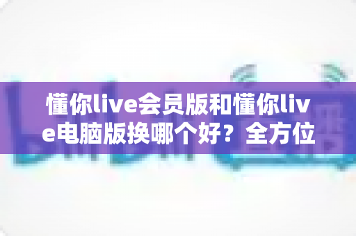 懂你live会员版和懂你live电脑版换哪个好？全方位对比帮你选出最适合的版本