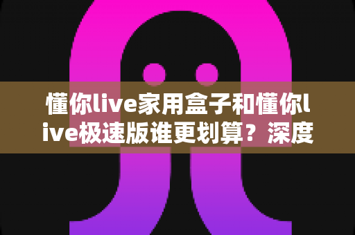 懂你live家用盒子和懂你live极速版谁更划算?深度对比帮你选对不花冤枉钱 懂你live家用盒子和懂你live极速版谁更划算?深度对比帮你选对不花冤枉钱