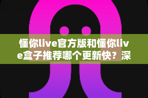 懂你live官方版和懂你live盒子推荐哪个更新快?深度对比两大版本更新速度,帮你选对不踩坑 懂你live官方版和懂你live盒子推荐哪个更新快?深度对比两大版本更新速度,帮你选对不踩坑