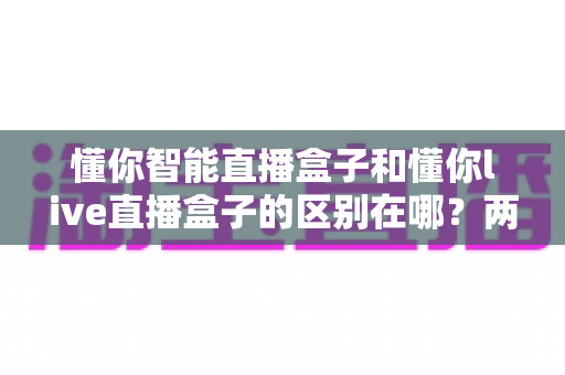 懂你智能直播盒子和懂你live直播盒子的区别在哪?两款直播盒子深度对比与选购全指南 懂你智能直播盒子和懂你live直播盒子的区别在哪?两款直播盒子深度对比与选购全指南