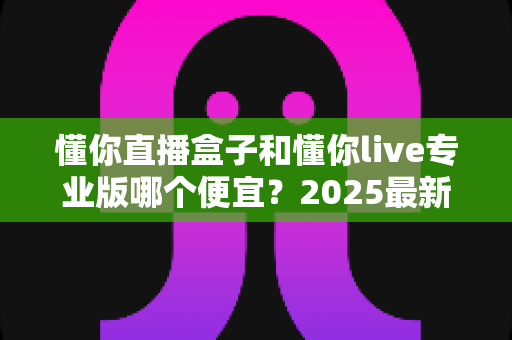 懂你直播盒子和懂你live专业版哪个便宜?2025最新价格对比与省钱选购全攻略 懂你直播盒子和懂你live专业版哪个便宜?2025最新价格对比与省钱选购全攻略