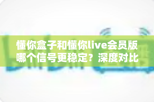 懂你盒子和懂你live会员版哪个信号更稳定？深度对比分析与选购指南